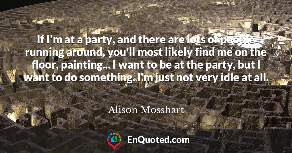 If I'm at a party, and there are lots of people running around, you'll most likely find me on the floor, painting... I want to be at the party, but I want to do something. I'm just not very idle at all. If I'm at a party, and there are lots of people running around, you'll most likely find me on the floor, painting... I want to be at the party, but I want to do something. I'm just not very idle at all.