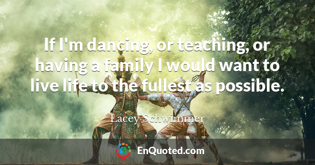 If I'm dancing, or teaching, or having a family I would want to live life to the fullest as possible.