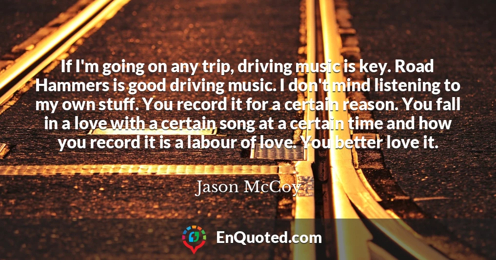 If I'm going on any trip, driving music is key. Road Hammers is good driving music. I don't mind listening to my own stuff. You record it for a certain reason. You fall in a love with a certain song at a certain time and how you record it is a labour of love. You better love it. If I'm going on any trip, driving music is key. Road Hammers is good driving music. I don't mind listening to my own stuff. You record it for a certain reason. You fall in a love with a certain song at a certain time and how you record it is a labour of love. You better love it.