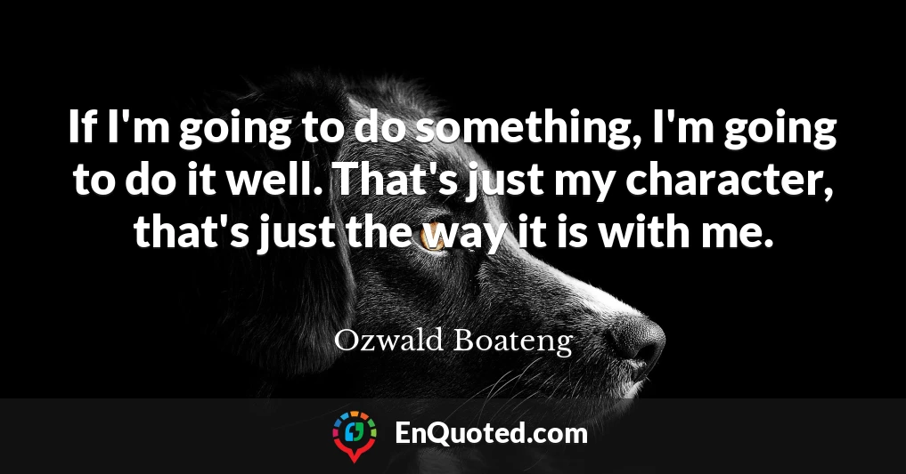 If I'm going to do something, I'm going to do it well. That's just my character, that's just the way it is with me.