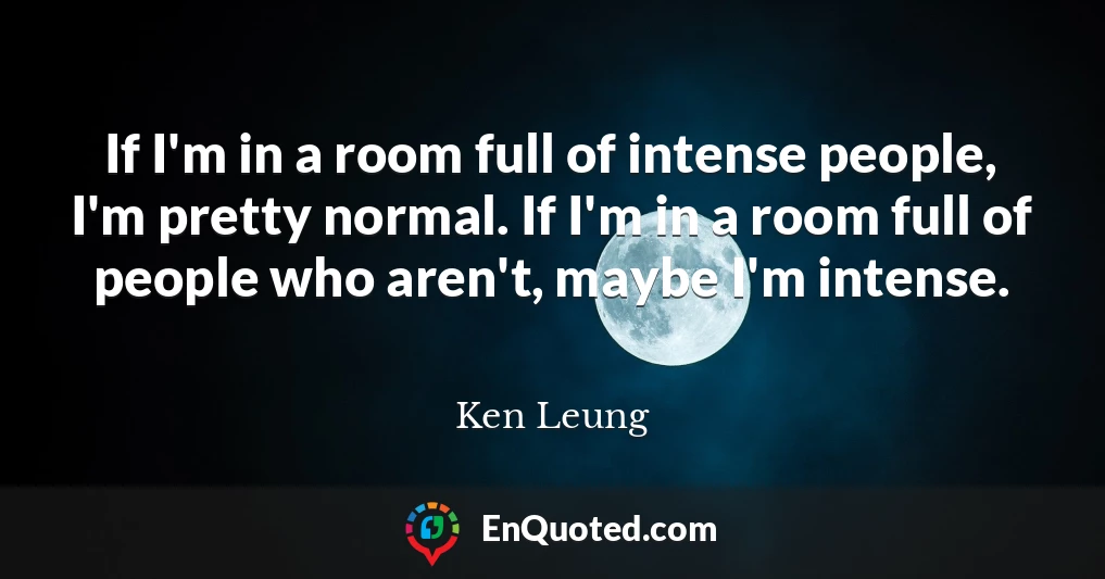 If I'm in a room full of intense people, I'm pretty normal. If I'm in a room full of people who aren't, maybe I'm intense.