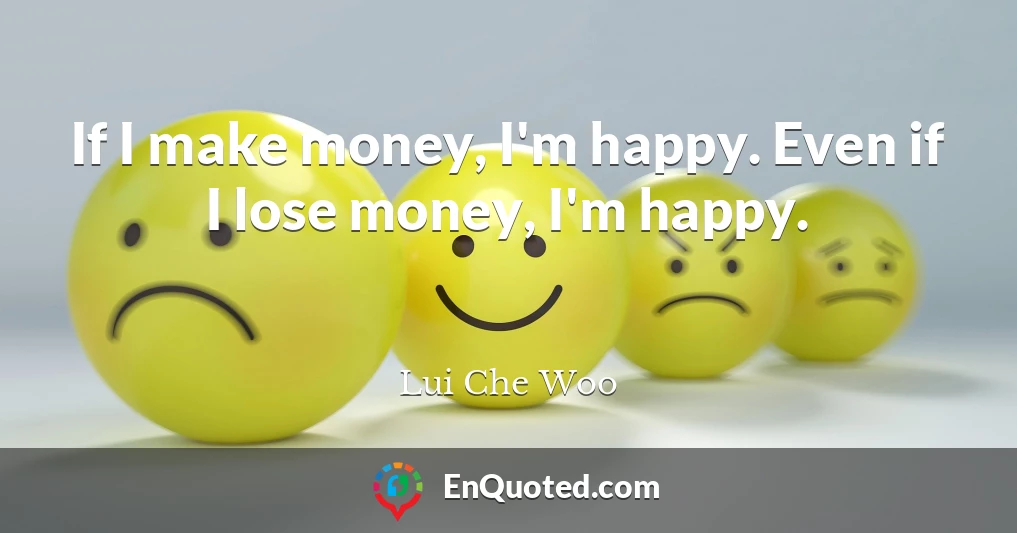 If I make money, I'm happy. Even if I lose money, I'm happy.