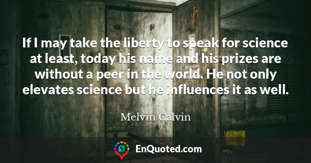 If I may take the liberty to speak for science at least, today his name and his prizes are without a peer in the world. He not only elevates science but he influences it as well.