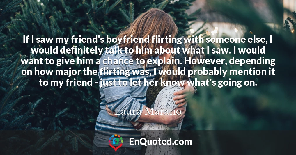 If I saw my friend's boyfriend flirting with someone else, I would definitely talk to him about what I saw. I would want to give him a chance to explain. However, depending on how major the flirting was, I would probably mention it to my friend - just to let her know what's going on.