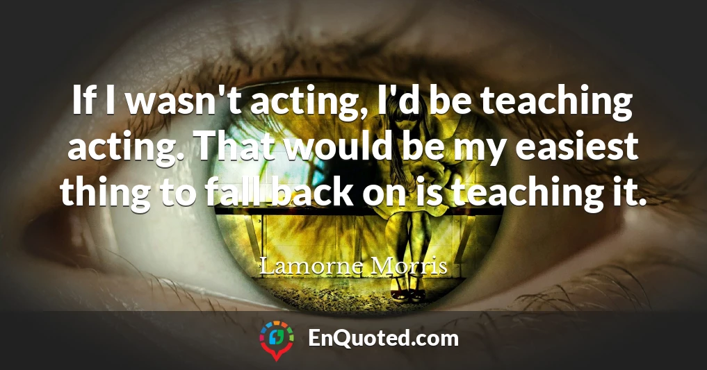 If I wasn't acting, I'd be teaching acting. That would be my easiest thing to fall back on is teaching it.