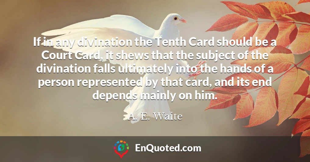 If in any divination the Tenth Card should be a Court Card, it shews that the subject of the divination falls ultimately into the hands of a person represented by that card, and its end depends mainly on him.