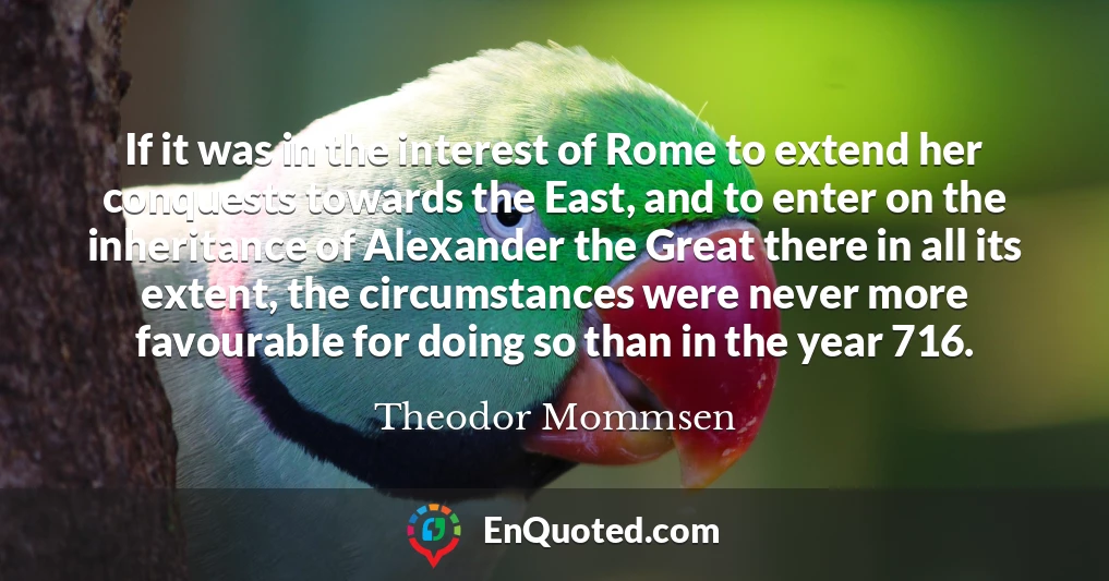 If it was in the interest of Rome to extend her conquests towards the East, and to enter on the inheritance of Alexander the Great there in all its extent, the circumstances were never more favourable for doing so than in the year 716.