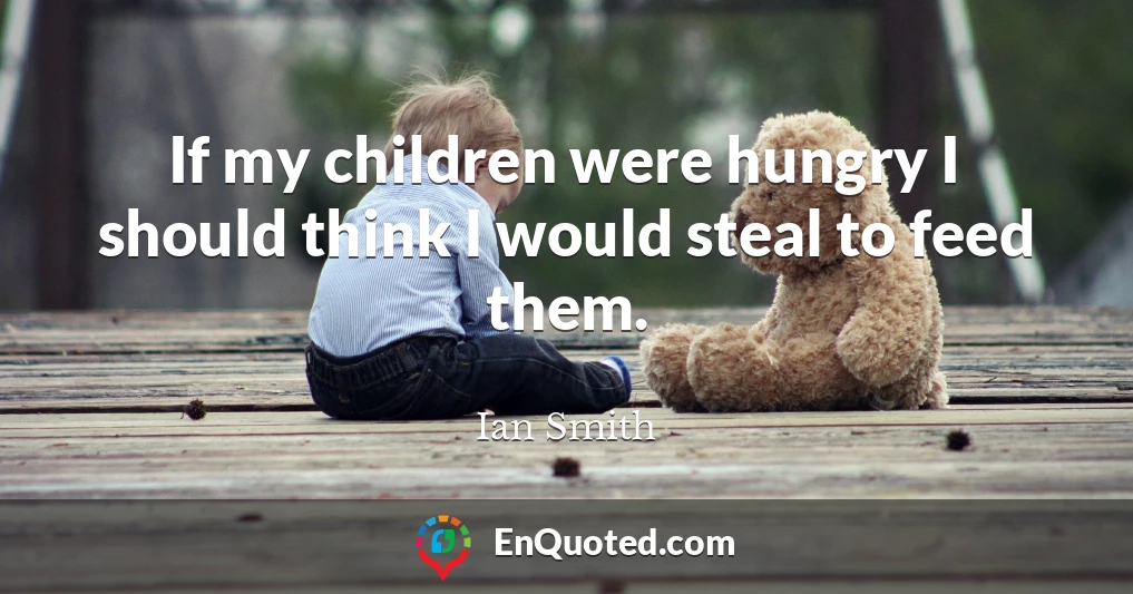 If my children were hungry I should think I would steal to feed them.