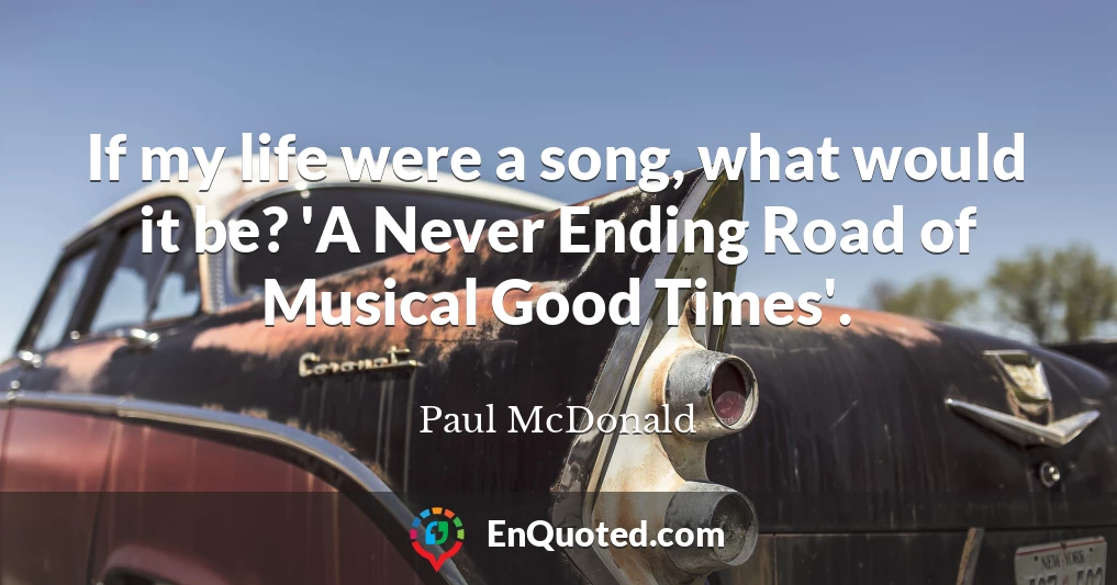 If my life were a song, what would it be? 'A Never Ending Road of Musical Good Times'.