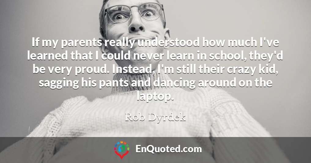 If my parents really understood how much I've learned that I could never learn in school, they'd be very proud. Instead, I'm still their crazy kid, sagging his pants and dancing around on the laptop.