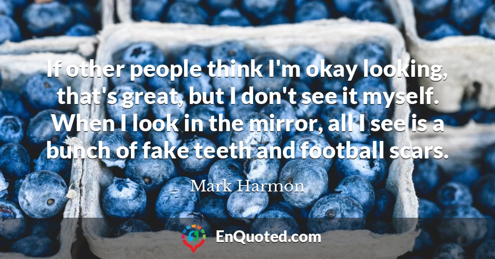 If other people think I'm okay looking, that's great, but I don't see it myself. When I look in the mirror, all I see is a bunch of fake teeth and football scars.
