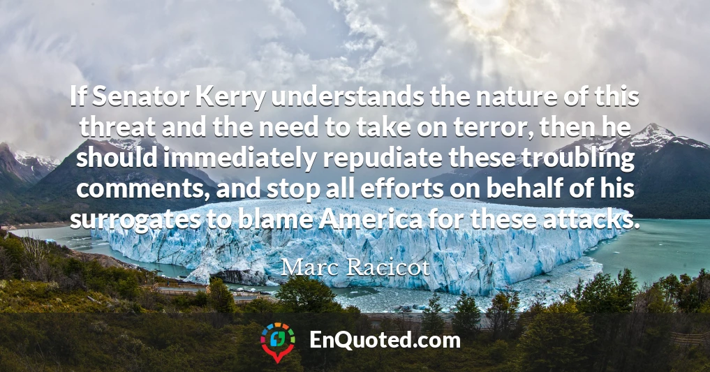 If Senator Kerry understands the nature of this threat and the need to take on terror, then he should immediately repudiate these troubling comments, and stop all efforts on behalf of his surrogates to blame America for these attacks.