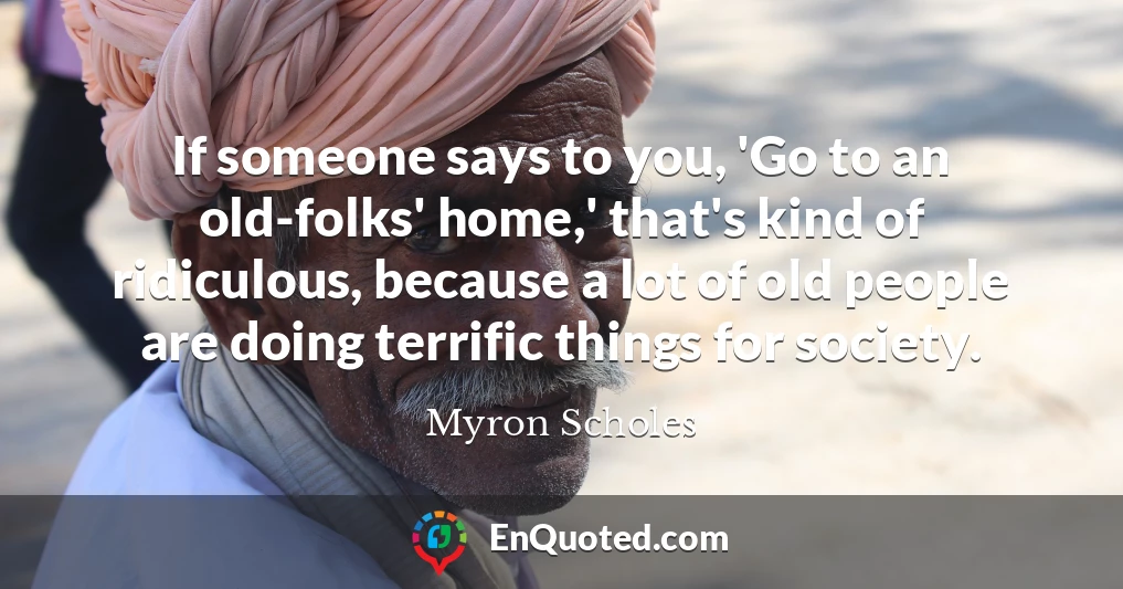 If someone says to you, 'Go to an old-folks' home,' that's kind of ridiculous, because a lot of old people are doing terrific things for society. If someone says to you, 'Go to an old-folks' home,' that's kind of ridiculous, because a lot of old people are doing terrific things for society.
