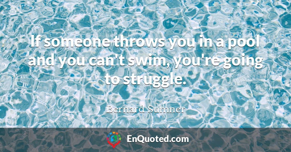 If someone throws you in a pool and you can't swim, you're going to struggle.