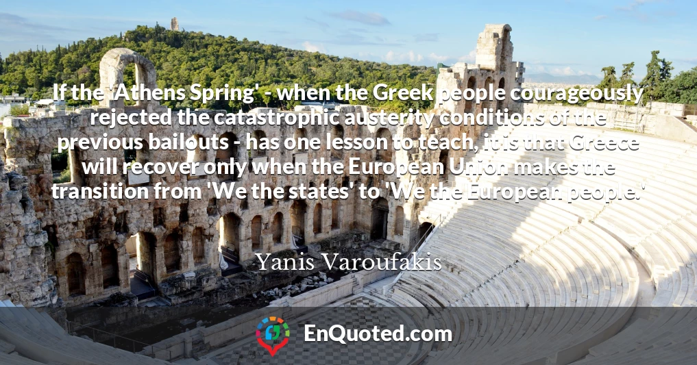 If the 'Athens Spring' - when the Greek people courageously rejected the catastrophic austerity conditions of the previous bailouts - has one lesson to teach, it is that Greece will recover only when the European Union makes the transition from 'We the states' to 'We the European people.'