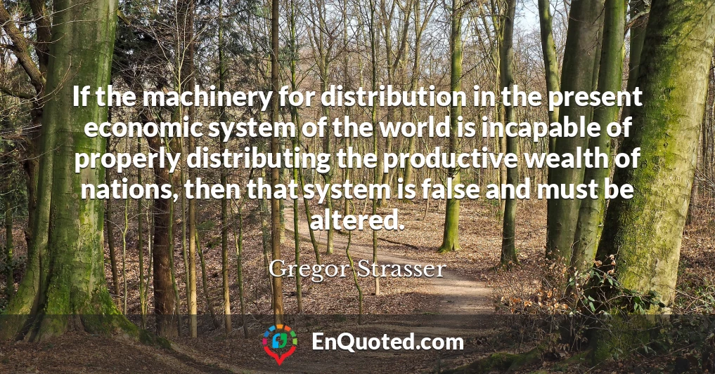 If the machinery for distribution in the present economic system of the world is incapable of properly distributing the productive wealth of nations, then that system is false and must be altered.