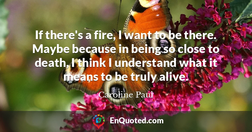 If there's a fire, I want to be there. Maybe because in being so close to death, I think I understand what it means to be truly alive.