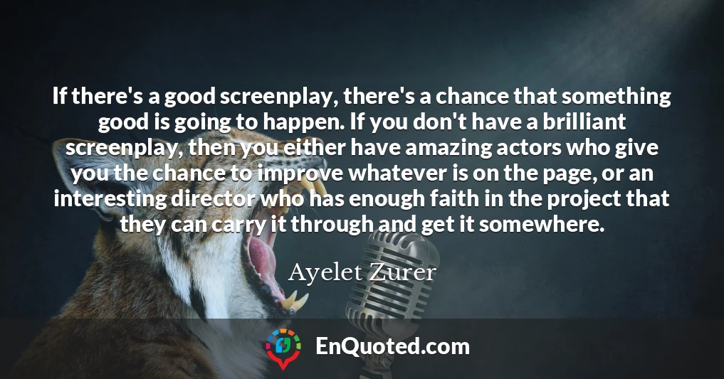 If there's a good screenplay, there's a chance that something good is going to happen. If you don't have a brilliant screenplay, then you either have amazing actors who give you the chance to improve whatever is on the page, or an interesting director who has enough faith in the project that they can carry it through and get it somewhere.