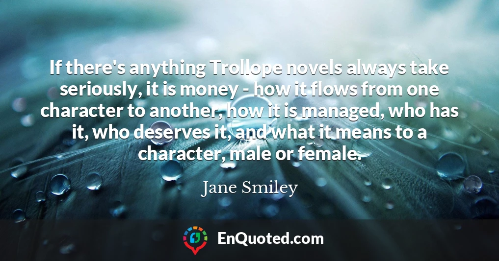 If there's anything Trollope novels always take seriously, it is money - how it flows from one character to another, how it is managed, who has it, who deserves it, and what it means to a character, male or female.