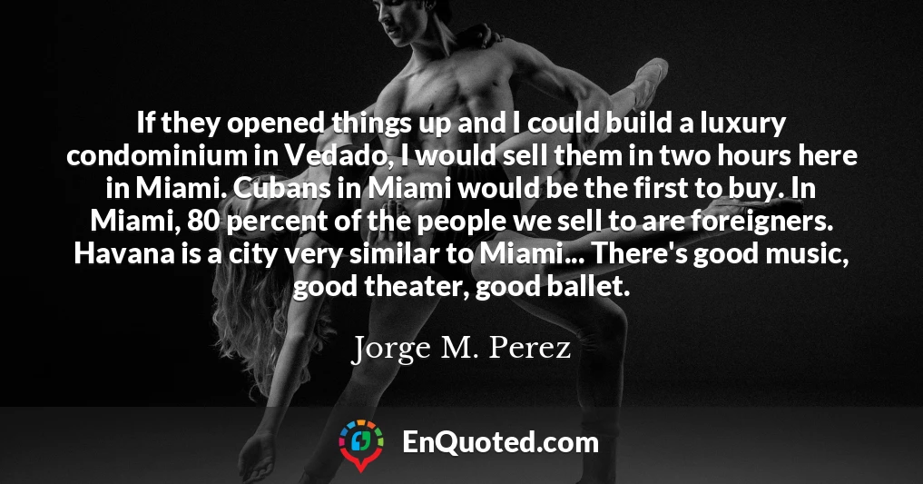 If they opened things up and I could build a luxury condominium in Vedado, I would sell them in two hours here in Miami. Cubans in Miami would be the first to buy. In Miami, 80 percent of the people we sell to are foreigners. Havana is a city very similar to Miami... There's good music, good theater, good ballet. If they opened things up and I could build a luxury condominium in Vedado, I would sell them in two hours here in Miami. Cubans in Miami would be the first to buy. In Miami, 80 percent of the people we sell to are foreigners. Havana is a city very similar to Miami... There's good music, good theater, good ballet.