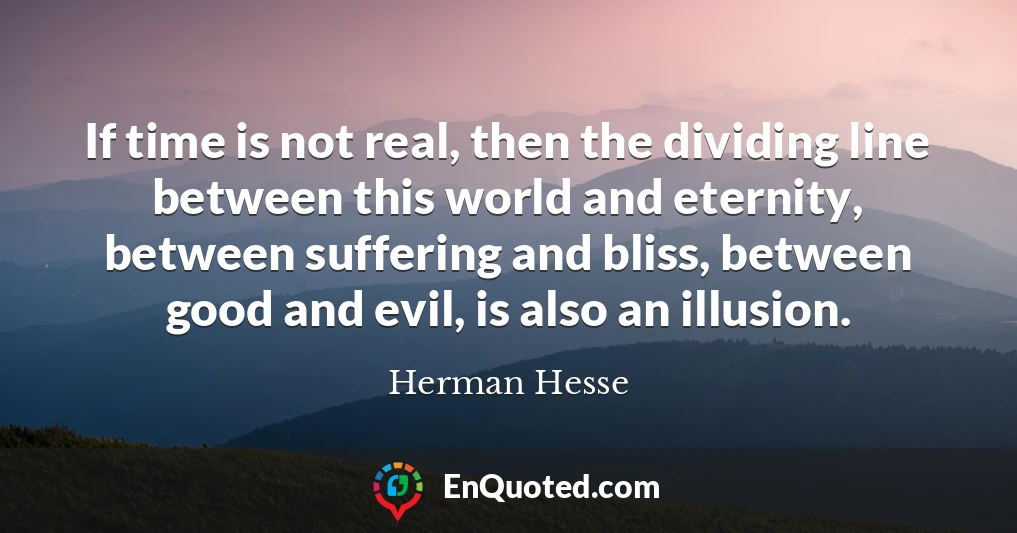 If time is not real, then the dividing line between this world and eternity, between suffering and bliss, between good and evil, is also an illusion.