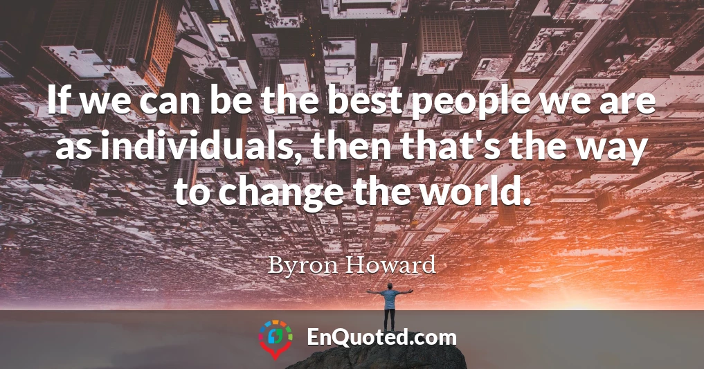 If we can be the best people we are as individuals, then that's the way to change the world.
