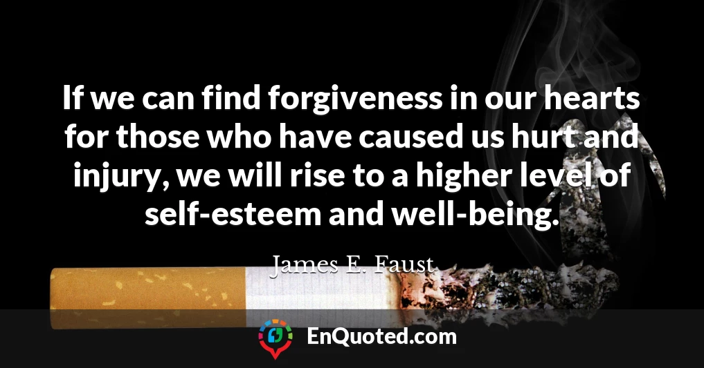 If we can find forgiveness in our hearts for those who have caused us hurt and injury, we will rise to a higher level of self-esteem and well-being.