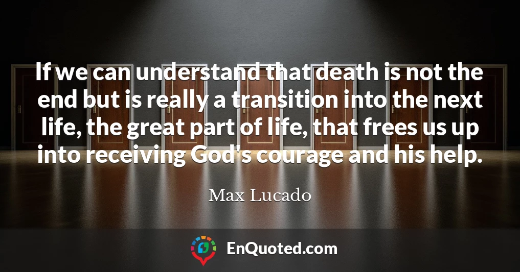 If we can understand that death is not the end but is really a transition into the next life, the great part of life, that frees us up into receiving God's courage and his help.