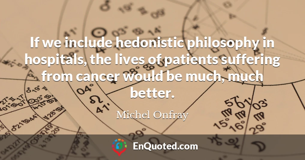 If we include hedonistic philosophy in hospitals, the lives of patients suffering from cancer would be much, much better.