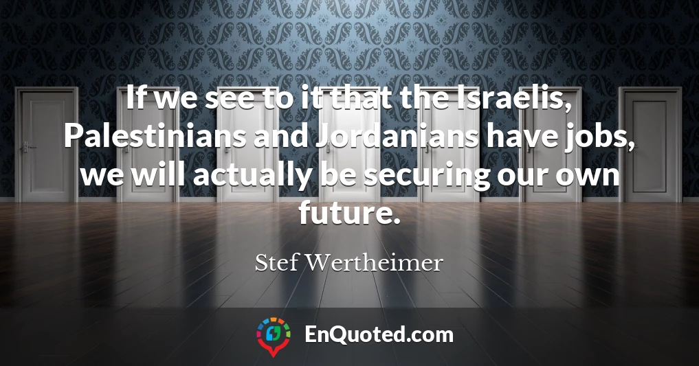 If we see to it that the Israelis, Palestinians and Jordanians have jobs, we will actually be securing our own future.