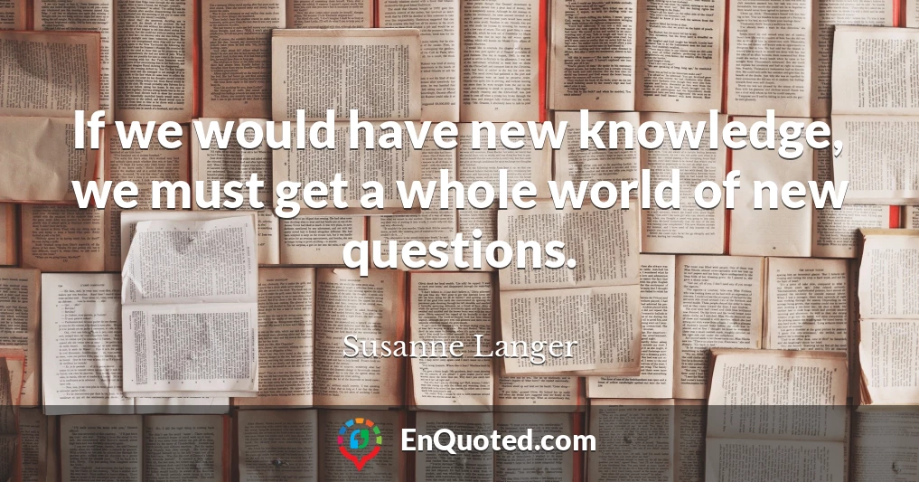 If we would have new knowledge, we must get a whole world of new questions.