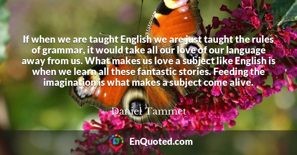 If when we are taught English we are just taught the rules of grammar, it would take all our love of our language away from us. What makes us love a subject like English is when we learn all these fantastic stories. Feeding the imagination is what makes a subject come alive.