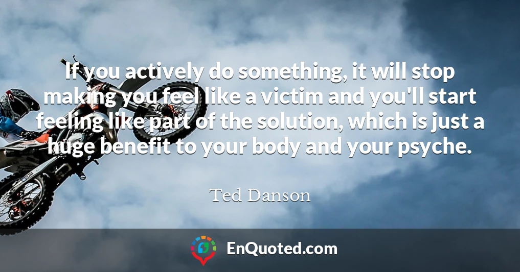 If you actively do something, it will stop making you feel like a victim and you'll start feeling like part of the solution, which is just a huge benefit to your body and your psyche.