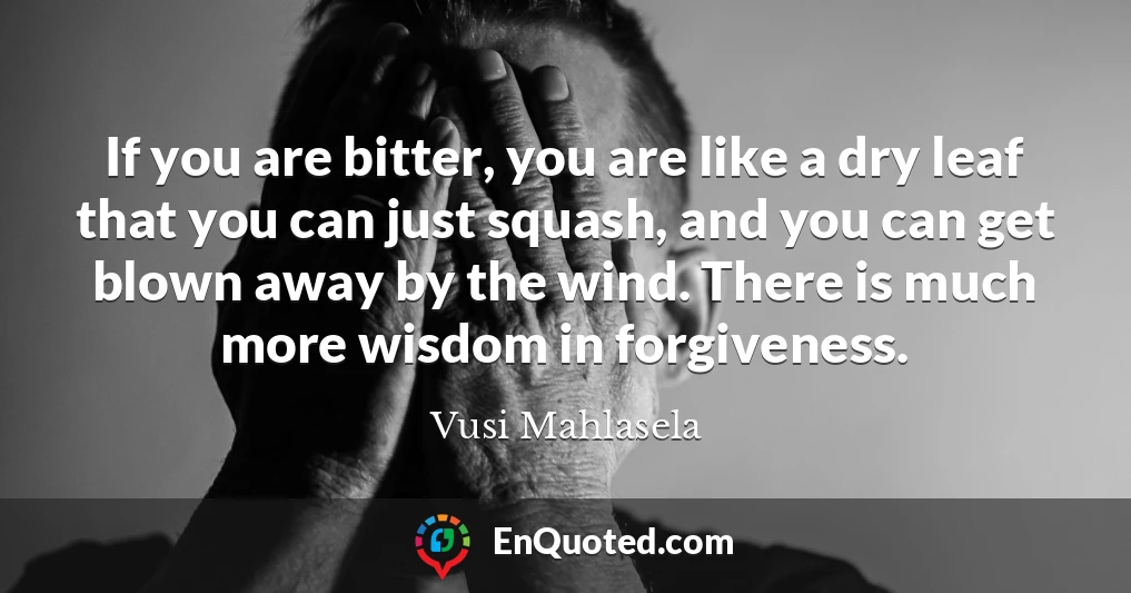 If you are bitter, you are like a dry leaf that you can just squash, and you can get blown away by the wind. There is much more wisdom in forgiveness.
