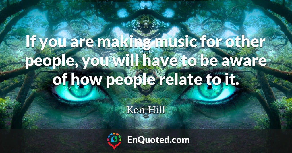 If you are making music for other people, you will have to be aware of how people relate to it.