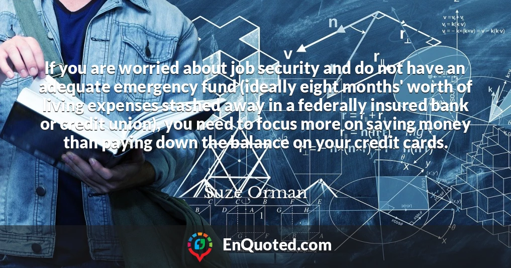 If you are worried about job security and do not have an adequate emergency fund (ideally eight months' worth of living expenses stashed away in a federally insured bank or credit union), you need to focus more on saving money than paying down the balance on your credit cards.