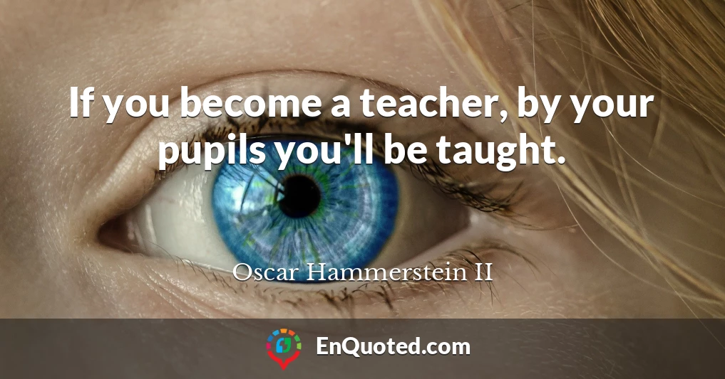 If you become a teacher, by your pupils you'll be taught.