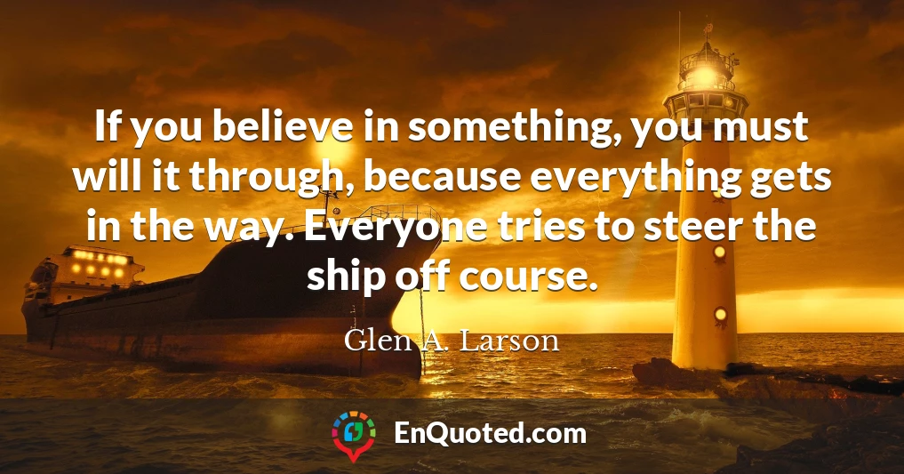 If you believe in something, you must will it through, because everything gets in the way. Everyone tries to steer the ship off course.