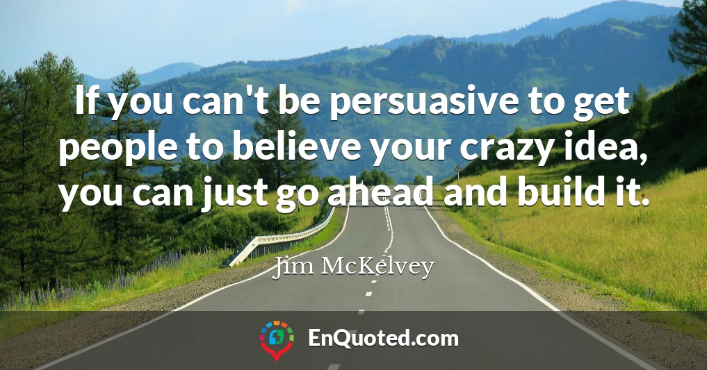 If you can't be persuasive to get people to believe your crazy idea, you can just go ahead and build it.