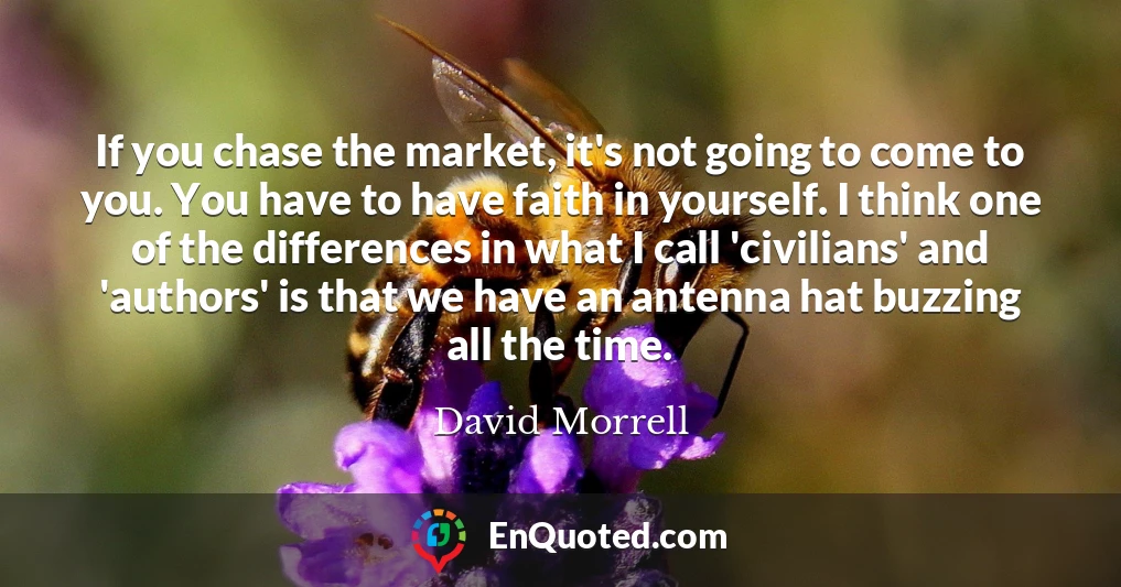 If you chase the market, it's not going to come to you. You have to have faith in yourself. I think one of the differences in what I call 'civilians' and 'authors' is that we have an antenna hat buzzing all the time.