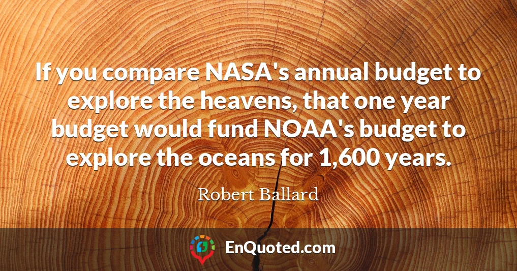If you compare NASA's annual budget to explore the heavens, that one year budget would fund NOAA's budget to explore the oceans for 1,600 years.