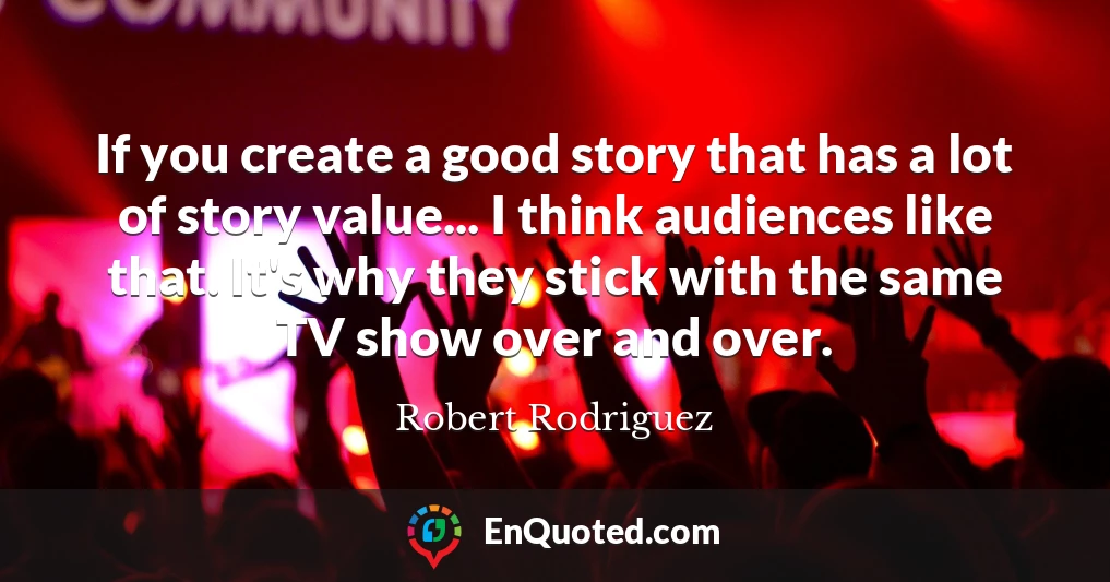 If you create a good story that has a lot of story value... I think audiences like that. It's why they stick with the same TV show over and over.