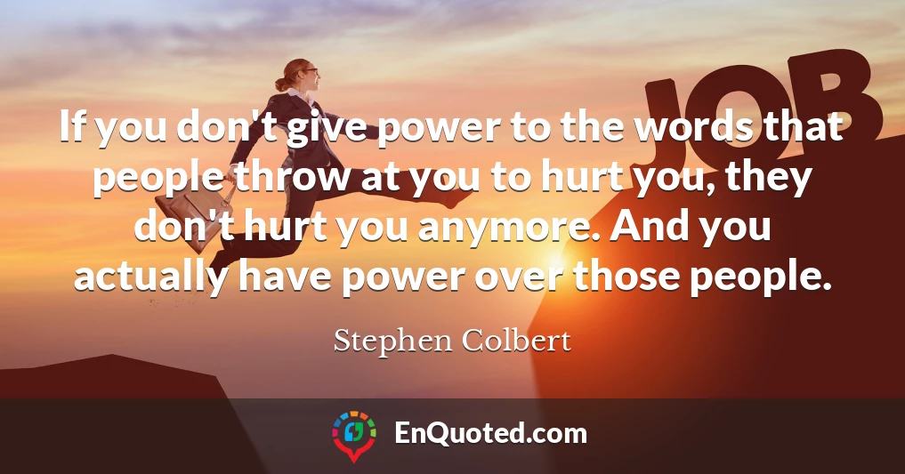 If you don't give power to the words that people throw at you to hurt you, they don't hurt you anymore. And you actually have power over those people.