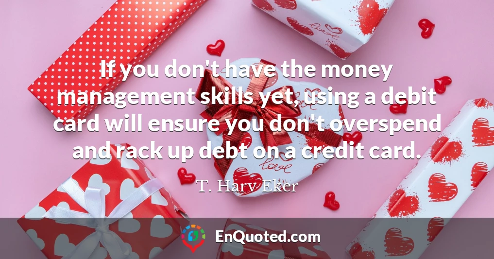 If you don't have the money management skills yet, using a debit card will ensure you don't overspend and rack up debt on a credit card.
