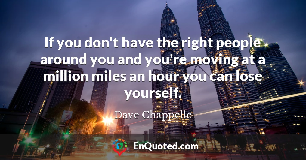 If you don't have the right people around you and you're moving at a million miles an hour you can lose yourself.