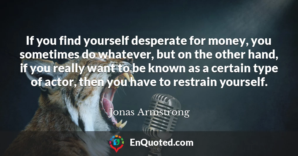 If you find yourself desperate for money, you sometimes do whatever, but on the other hand, if you really want to be known as a certain type of actor, then you have to restrain yourself.