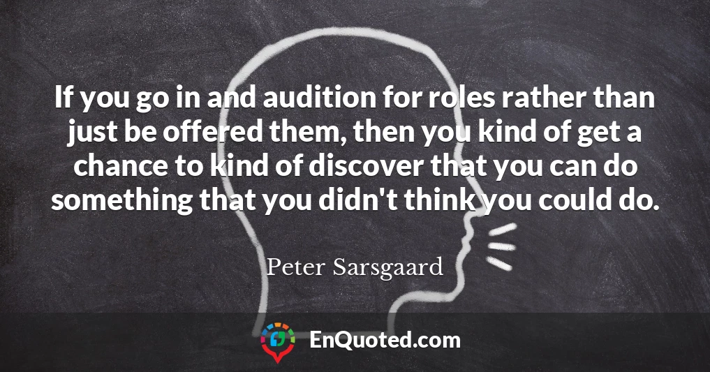 If you go in and audition for roles rather than just be offered them, then you kind of get a chance to kind of discover that you can do something that you didn't think you could do.