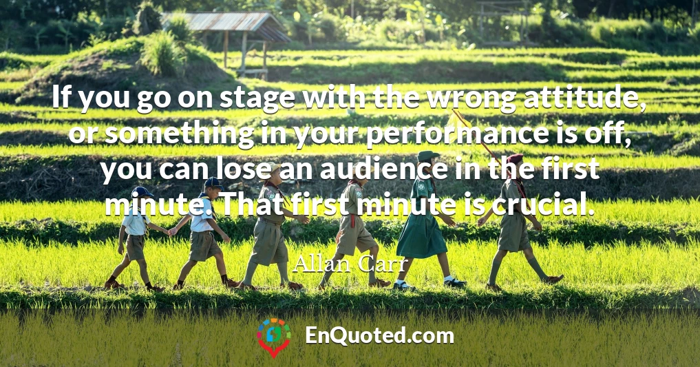 If you go on stage with the wrong attitude, or something in your performance is off, you can lose an audience in the first minute. That first minute is crucial.
