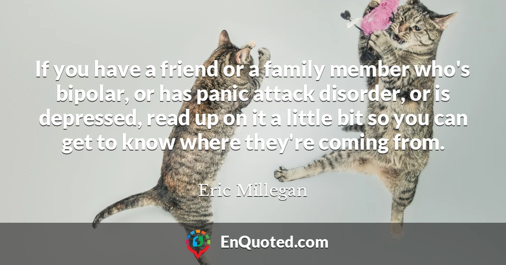 If you have a friend or a family member who's bipolar, or has panic attack disorder, or is depressed, read up on it a little bit so you can get to know where they're coming from.