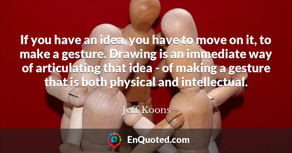 If you have an idea, you have to move on it, to make a gesture. Drawing is an immediate way of articulating that idea - of making a gesture that is both physical and intellectual.